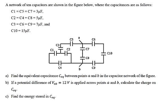 A network of ten capacitors are shown in the figure below, where the capacitances are as follows:
C1=C5=C7=3μF,
C2 C4 C8 5μF,
C3 C6 C9 7μF, and
C10-15μF.
HA
C5
C6
C7
C10
CB
C4
HH
C9
a) Find the equivalent capacitance Ceq between points a and b in the capacitor network of the figure.
b) If a potential difference of Vab = 12V is applied across points a and b, calculate the charge on
Cea-
c) Find the energy stored in Ceq