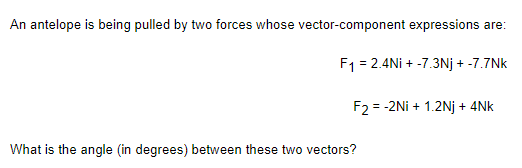 An antelope is being pulled by two forces whose vector-component expressions are:
F1 = 2.4Ni + -7.3Nj + -7.7Nk
F2 = -2Ni + 1.2Nj + 4Nk
%3D
What is the angle (in degrees) between these two vectors?
