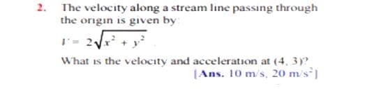 2. The velocity along a stream line passing through
the origin is given by:
I- 2x +
What is the velocity and acceleration at (4, 3)?
(Ans. 10 m/s, 20 m/s]
