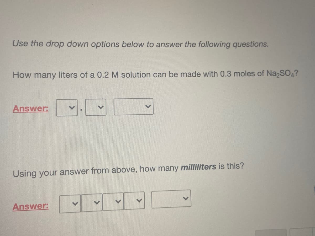 Use the drop down options below to answer the following questions.
How many liters of a 0.2 M solution can be made with 0.3 moles of Na2SO4?
Answer:
Using your answer from above, how many milliliters is this?
Answer:
