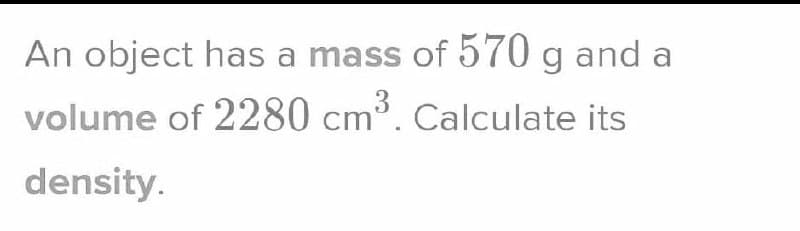 An object has a mass of 570 g and a
volume of 2280 cm³. Calculate its
density.