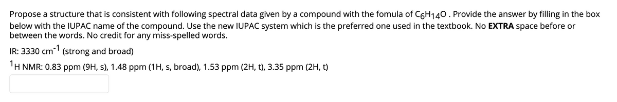 Propose a structure that is consistent with following spectral data given by a compound with the fomula of C6H140. Provide the answer by filling in the box
below with the IUPAC name of the compound. Use the new IUPAC system which is the preferred one used in the textbook. No EXTRA space before or
between the words. No credit for any miss-spelled words.
IR: 3330 cm (strong and broad)
-1
'H NMR: 0.83 ppm (9H, s), 1.48 ppm (1H, s, broad), 1.53 ppm (2H, t), 3.35 ppm (2H, t)
