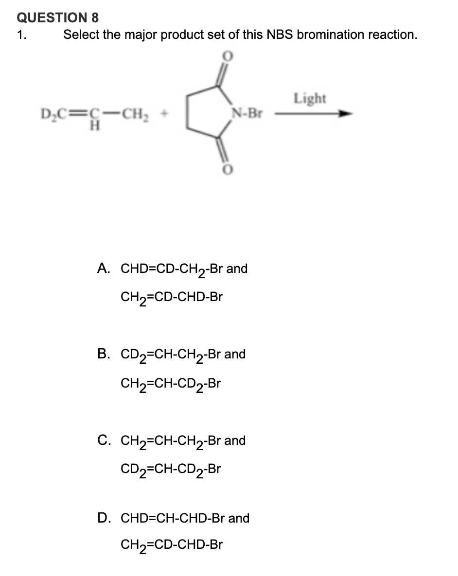 QUESTION 8
1.
Select the major product set of this NBS bromination reaction.
Light
D,C=c-CH,
N-Br
A. CHD=CD-CH2-Br and
CH2=CD-CHD-Br
B. CD2=CH-CH2-Br and
CH2=CH-CD2-Br
C. CH2=CH-CH2-Br and
CD2=CH-CD2-Br
D. CHD=CH-CHD-Br and
CH2=CD-CHD-Br
