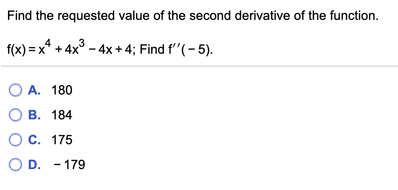 Find the requested value of the second derivative of the function.
f(x) = x*
+ 4x° - 4x + 4; Find f''(- 5).
О А. 180
О В. 184
C. 175
O D. - 179
