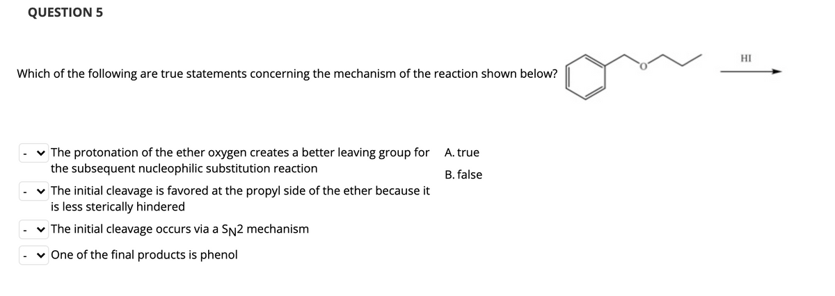 QUESTION 5
HI
Which of the following are true statements concerning the mechanism of the reaction shown below?
v The protonation of the ether oxygen creates a better leaving group for
the subsequent nucleophilic substitution reaction
A. true
B. false
v The initial cleavage is favored at the propyl side of the ether because it
is less sterically hindered
v The initial cleavage occurs via a SN2 mechanism
v One of the final products is phenol
