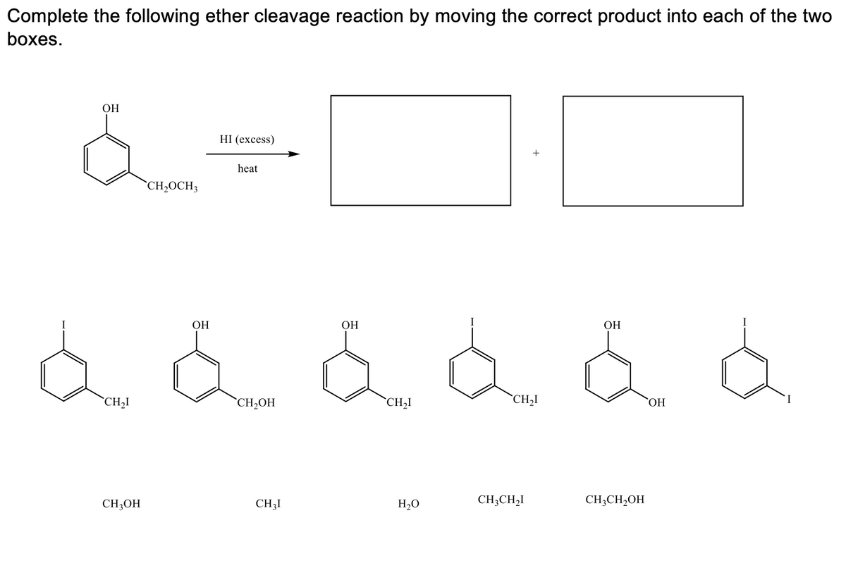 Complete the following ether cleavage reaction by moving the correct product into each of the two
boxes.
ОН
HI (ехcess)
+
heat
`CH,OCH3
ОН
ОН
ОН
`CH,I
`CH2OH
*CH,I
CH2I
HO,
CH3OH
CH3I
H,O
CH;CH,I
CH;CH2OH
