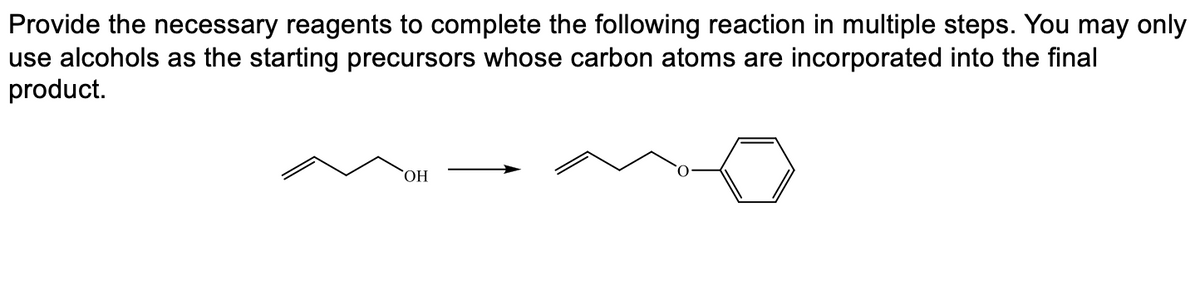 Provide the necessary reagents to complete the following reaction in multiple steps. You may only
use alcohols as the starting precursors whose carbon atoms are incorporated into the final
product.
ОН
