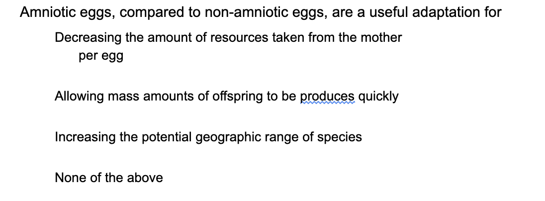 Amniotic eggs, compared to non-amniotic eggs, are a useful adaptation for
Decreasing the amount of resources taken from the mother
per egg
Allowing mass amounts of offspring to be produces quickly
Increasing the potential geographic range of species
None of the above
