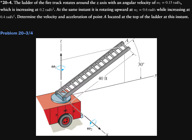 *20–4. The ladder of the fire truck rotates around the z axis with an angular velocity of ₁ = 0.15 rad/s,
which is increasing at 0.2 rad/s². At the same instant it is rotating upward at 2 = 0.6 rad/s while increasing at
0.4 rad/s². Determine the velocity and acceleration of point A located at the top of the ladder at this instant.
Problem 20-3/4
W2
A
40 ft
30°