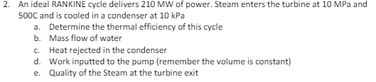 2. An ideal RANKINE cycle delivers 210 MW of power. Steam enters the turbine at 10 MPa and
500C and is cooled in a condenser at 10 kPa
a. Determine the thermal efficiency of this cycle
b. Mass flow of water
c. Heat rejected in the condenser
d. Work inputted to the pump (remember the volume is constant)
e. Quality of the Steam at the turbine exit