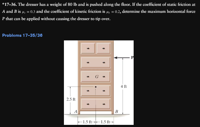 *17-36. The dresser has a weight of 80 lb and is pushed along the floor. If the coefficient of static friction at
A and B is μ, = 0.3 and the coefficient of kinetic friction is µ = 0.2, determine the maximum horizontal force
P that can be applied without causing the dresser to tip over.
Problems 17-35/36
2.5 ft
1.5 ft 1.5 ft-
B
4 ft