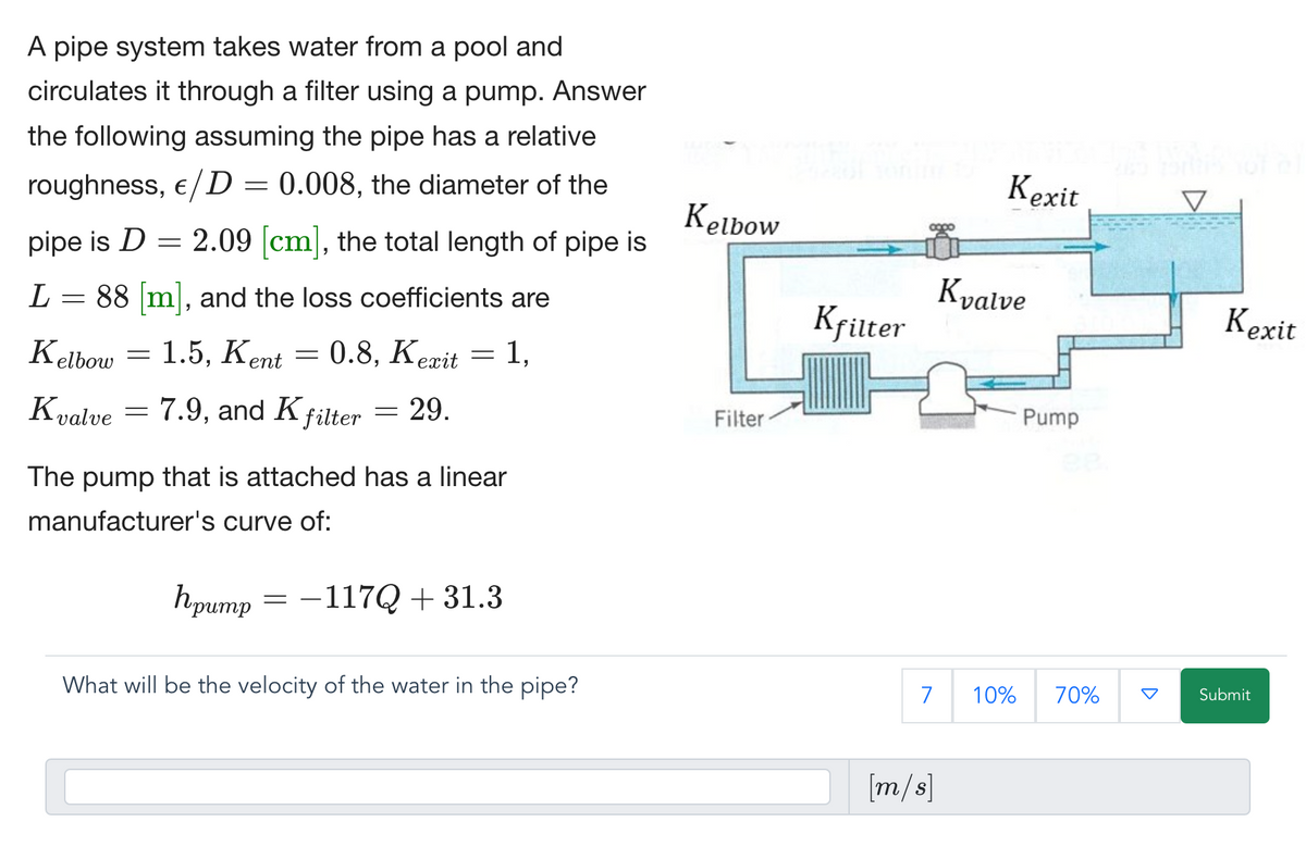 A pipe system takes water from a pool and
circulates it through a filter using a pump. Answer
the following assuming the pipe has a relative
roughness, €/D = 0.008, the diameter of the
pipe is D = 2.09 [cm], the total length of pipe is
L
=
88 [m], and the loss coefficients are
Kelbow
Kelbow
=
1.5, Kent
=
0.8, Kerit = 1,
Filter
=
Kvalve 7.9, and K filter = 29.
The pump that is attached has a linear
manufacturer's curve of:
Kexit
Kvalve
Kfilter
Pump
Kexit
hpump
=-117Q+31.3
What will be the velocity of the water in the pipe?
7 10% 70%
Submit
[m/s]