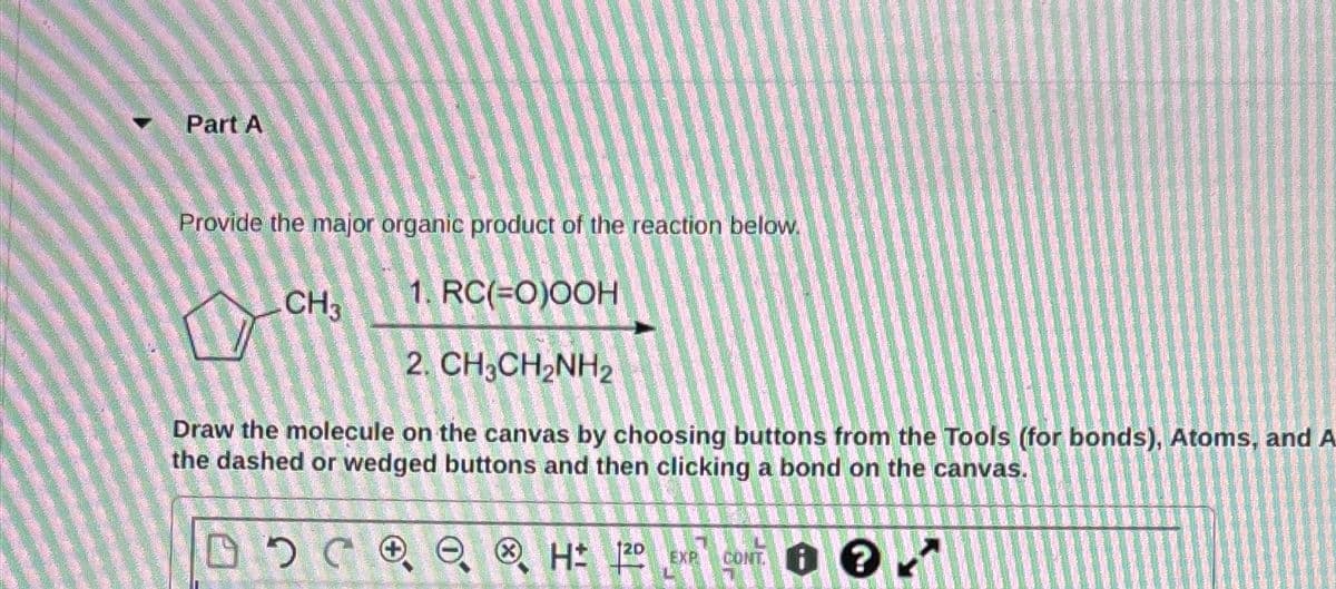 Part A
Provide the major organic product of the reaction below.
CH3
1. RC(=O)OOH
2. CH3CH2NH2
Draw the molecule on the canvas by choosing buttons from the Tools (for bonds), Atoms, and A
the dashed or wedged buttons and then clicking a bond on the canvas.
CH EXP
120
CONT