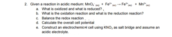 2. Given a reaction in acidic medium: MnO, (m0) + Fe" 0)
a. What is oxidized and what is reduced?,
b. What is the oxidation reaction and what is the reduction reaction?
c. Balance the redox reaction,
d. Calculate the overall cell potential
e. Construct an electrochemical cell using KNO, as salt bridge and assume an
acidic electrolyte.
Fe"m» + Mn* m)
