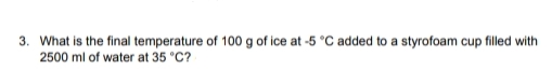 3. What is the final temperature of 100 g of ice at -5 °C added to a styrofoam cup filled with
2500 ml of water at 35 °C?
