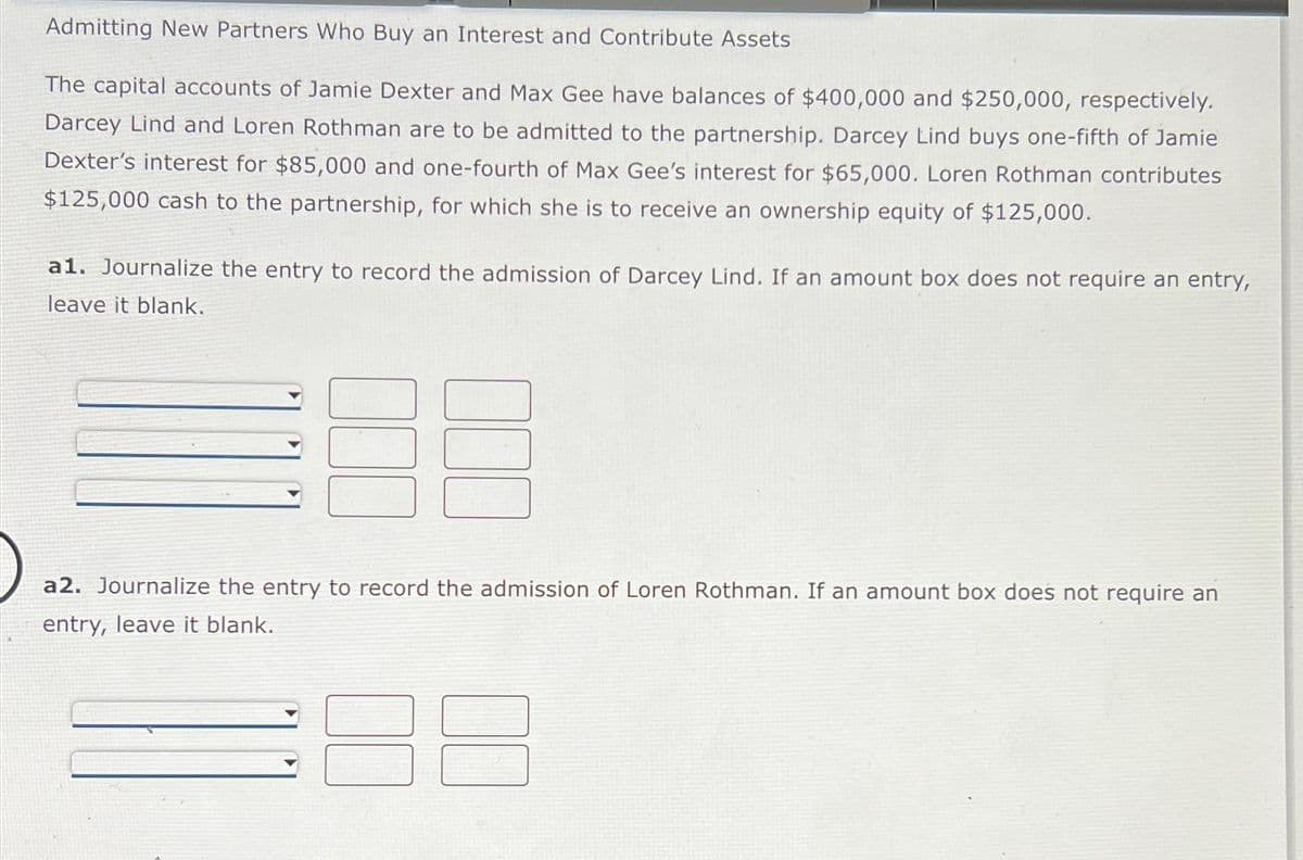 Admitting New Partners Who Buy an Interest and Contribute Assets
The capital accounts of Jamie Dexter and Max Gee have balances of $400,000 and $250,000, respectively.
Darcey Lind and Loren Rothman are to be admitted to the partnership. Darcey Lind buys one-fifth of Jamie
Dexter's interest for $85,000 and one-fourth of Max Gee's interest for $65,000. Loren Rothman contributes
$125,000 cash to the partnership, for which she is to receive an ownership equity of $125,000.
a1. Journalize the entry to record the admission of Darcey Lind. If an amount box does not require an entry,
leave it blank.
a2. Journalize the entry to record the admission of Loren Rothman. If an amount box does not require an
entry, leave it blank.
