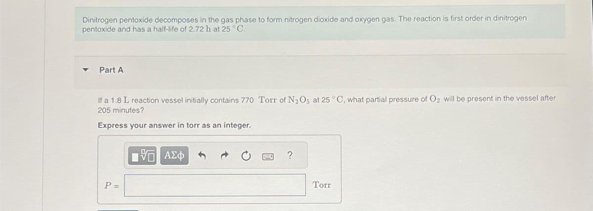 Dinitrogen pentoxide decomposes in the gas phase to form nitrogen dioxide and oxygen gas. The reaction is first order in dinitrogen
pentoxide and has a half-life of 2.72 h at 25 °C.
Part A
If a 1.8 L reaction vessel initially contains 770 Torr of N2O5 at 25 °C, what partial pressure of O2 will be present in the vessel after
205 minutes?
Express your answer in torr as an integer.
P =
VG ΑΣΦ
?
Torr