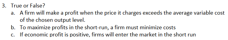 3. True or False?
a. A firm will make a profit when the price it charges exceeds the average variable cost
of the chosen output level.
b. To maximize profits in the short-run, a firm must minimize costs
c. If economic profit is positive, firms will enter the market in the short run
