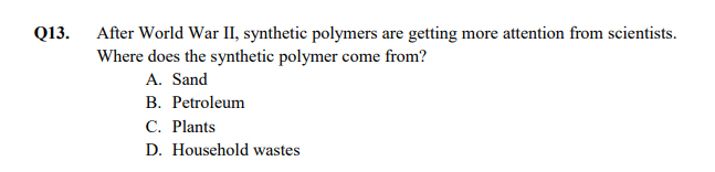 Q13.
After World War II, synthetic polymers are getting more attention from scientists.
Where does the synthetic polymer come from?
A. Sand
В. Рetroleum
С. Plants
D. Household wastes
