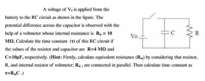 A voltage of Vø is applied from the
battery to the RC circuit as shown in the figure. The
potential difference across the capacitor is observed with the
help of a voltmeter whose internal resistance is Rk = 10
R
Vo,
M2. Calculate the time constant (t) of this RC circuit if
the values of the resistor and capacitor are R=4 M2 and
C=10µF, respectively. (Hint: Firstly, calculate equivalent resistance (R,) by considering that resistor,
R, and internal resistor of voltmeter, R4 , are connected in parallel. Then calculate time constant as
T=R„C .)
ww
