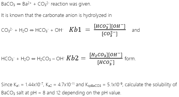 BaCO3 - Ba2+ + CO3? reaction was given.
It is known that the carbonate anion is hydrolyzed in
[HCO ][OH]
[co? ]
CO3- + H20 = HCO; + OH Kb1
and
[H2CO3][OH¯]
[HCO3]
HCO; + H2O = H;CO3 - OH- Kb2 =
form.
Since Ka1 = 1.44x10-7, Ką2 = 4.7x10-11 and KspBaco3 = 5.1x10-9, calculate the solubility of
BaCO; salt at pH = 8 and 12 depending on the pH value.
