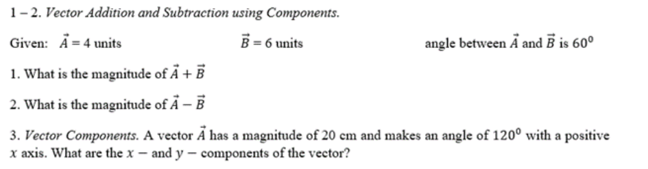 1- 2. Vector Addition and Subtraction using Components.
Given: A = 4 units
B = 6 units
angle between Ä and B is 60°
1. What is the magnitude of Ã + B
2. What is the magnitude of A – B
3. Vector Components. A vector A has a magnitude of 20 cm and makes an angle of 120° with a positive
x axis. What are the x – and y – components of the vector?
