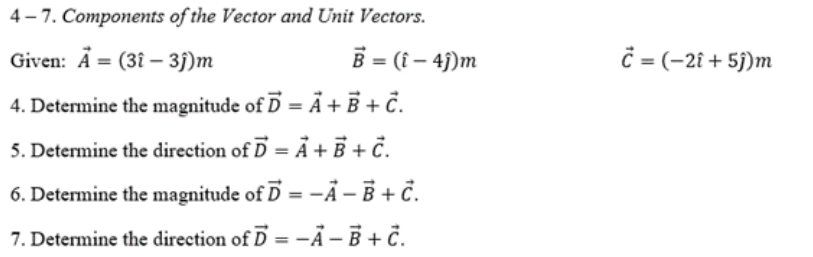 4- 7. Components of the Vector and Unit Vectors.
Given: A = (3î – 3j)m
B = (i – 4j)m
ċ = (-2î + 5j)m
4. Determine the magnitude of D = Ã + B + Ĉ.
5. Determine the direction of D = Ã + B + č.
6. Determine the magnitude of D =-Ả – B + ċ.
%3D
7. Determine the direction of D = -Ả -B + č.
