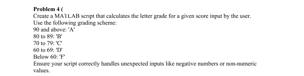 Problem 4 (
Create a MATLAB script that calculates the letter grade for a given score input by the user.
Use the following grading scheme:
90 and above: 'A'
80 to 89: 'B'
70 to 79: 'C'
60 to 69: 'D'
Below 60: 'F'
Ensure your script correctly handles unexpected inputs like negative numbers or non-numeric
values.