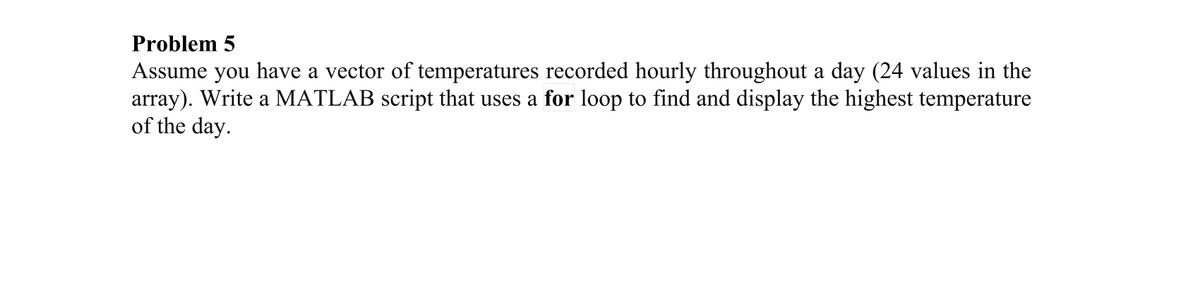 Problem 5
Assume you have a vector of temperatures recorded hourly throughout a day (24 values in the
array). Write a MATLAB script that uses a for loop to find and display the highest temperature
of the day.
