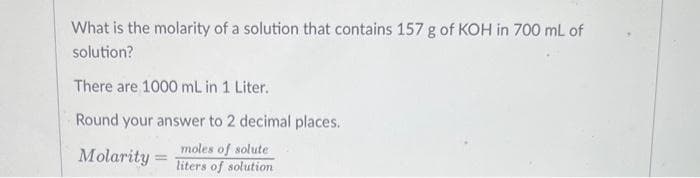 What is the molarity of a solution that contains 157 g of KOH in 700 mL of
solution?
There are 1000 mL in 1 Liter.
Round your answer to 2 decimal places..
moles of solute
liters of solution
Molarity =