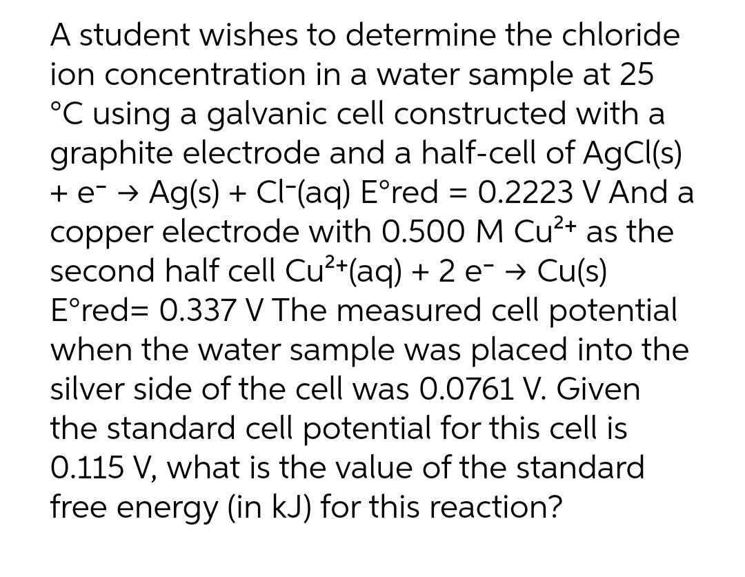 A student wishes to determine the chloride
ion concentration in a water sample at 25
°C using a galvanic cell constructed with a
graphite electrode and a half-cell of AgCl(s)
+ e- → Ag(s) + Cl-(aq) E°red = 0.2223 V And a
copper electrode with 0.500 M Cu²+ as the
second half cell Cu²+(aq) + 2 e- → Cu(s)
E°red= 0.337 V The measured cell potential
when the water sample was placed into the
silver side of the cell was O.0761 V. Given
the standard cell potential for this cell is
0.115 V, what is the value of the standard
free energy (in kJ) for this reaction?
