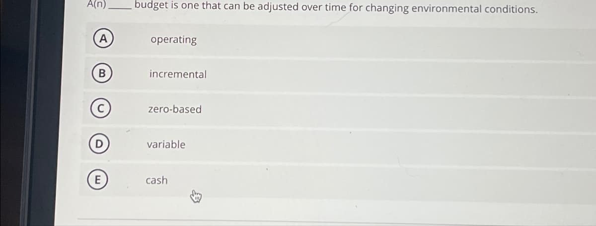 A(n)
budget is one that can be adjusted over time for changing environmental conditions.
A
operating
B
incremental
zero-based
variable
E
cash