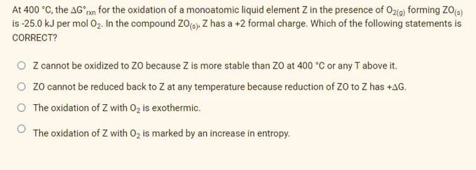 At 400 °C, the AG°an for the oxidation of a monoatomic liquid element Z in the presence of O2(9) forming ZO()
is -25.0 kJ per mol 02. In the compound zo(e), Z has a +2 formal charge. Which of the following statements is
CORRECT?
O Z cannot be oxidized to ZO because Z is more stable than ZO at 400 °C or any T above it.
O zo cannot be reduced back to Z at any temperature because reduction of ZO to Z has +AG.
O The oxidation of Z with 02 is exothermic.
The oxidation of Z with 02 is marked by an increase in entropy.
