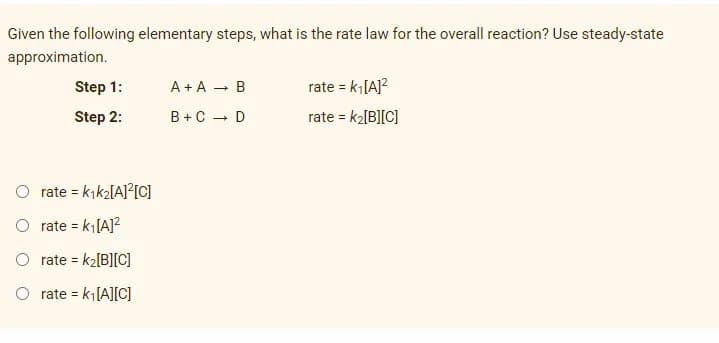 Given the following elementary steps, what is the rate law for the overall reaction? Use steady-state
approximation.
Step 1:
A + A - B
rate = k[A]?
Step 2:
B +C - D
rate = k2[B][C]
O rate = kık2[A]?[C]
%3D
O rate = k[A]?
%3D
O rate = k2[B][C)
O rate = k[A][C]
%3D
