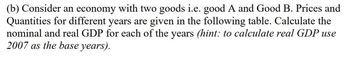 (b) Consider an economy with two goods i.e. good A and Good B. Prices and
Quantities for different years are given in the following table. Calculate the
nominal and real GDP for each of the years (hint: to calculate real GDP use
2007 as the base years).