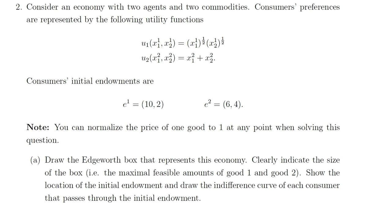 2. Consider an economy with two agents and two commodities. Consumers' preferences
are represented by the following utility functions
u₁(x,x) = (x²) ¹ (x²) ½
u₂(x², x²) = x² + x².
Consumers' initial endowments are
e² = (6,4).
Note: You can normalize the price of one good to 1 at any point when solving this
question.
e¹ = (10,2)
(a) Draw the Edgeworth box that represents this economy. Clearly indicate the size
of the box (i.e. the maximal feasible amounts of good 1 and good 2). Show the
location of the initial endowment and draw the indifference curve of each consumer
that passes through the initial endowment.