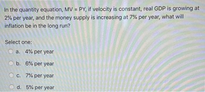 In the quantity equation, MV = PY, if velocity is constant, real GDP is growing at
2% per year, and the money supply is increasing at 7% per year, what will
inflation be in the long run?
Select one:
a. 4% per year
b. 6% per year
c. 7% per year
d.
5% per year