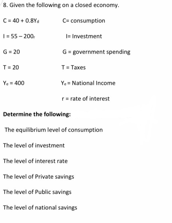 8. Given the following on a closed economy.
C= consumption
C = 40 + 0.8Yd
1 = 55-200r
G = 20
T = 20
Ye = 400
I= Investment
G = government spending
T = Taxes
Ye National Income
r = rate of interest
Determine the following:
The equilibrium level of consumption
The level of investment
The level of interest rate
The level of Private savings
The level of Public savings
The level of national savings