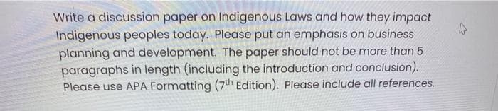 Write a discussion paper on Indigenous Laws and how they impact
Indigenous peoples today. Please put an emphasis on business
planning and development. The paper should not be more than 5
paragraphs in length (including the introduction and conclusion).
Please use APA Formatting (7th Edition). Please include all references.
4