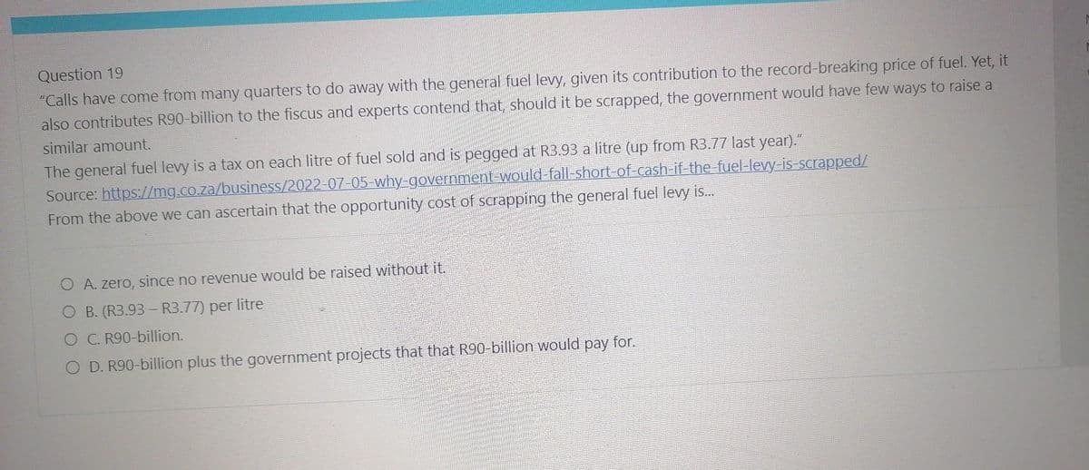 Question 19
"Calls have come from many quarters to do away with the general fuel levy, given its contribution to the record-breaking price of fuel. Yet, it
also contributes R90-billion to the fiscus and experts contend that, should it be scrapped, the government would have few ways to raise a
similar amount.
The general fuel levy is a tax on each litre of fuel sold and is pegged at R3.93 a litre (up from R3.77 last year)."
Source: https://mg.co.za/business/2022-07-05-why-government-would-fall-short-of-cash-if-the-fuel-levy-is-scrapped/
From the above we can ascertain that the opportunity cost of scrapping the general fuel levy is...
A. zero, since no revenue would be raised without it.
B. (R3.93 - R3.77) per litre
O C. R90-billion.
D. R90-billion plus the government projects that that R90-billion would pay for.