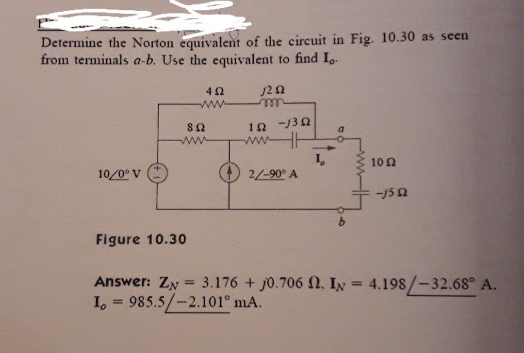 Determine the Norton equivalent of the circuit in Fig. 10.30 as seen
from terminals a-b. Use the equivalent to find Lo
j2 52
10/0° V
892
www
Figure 10.30
492
wwwww
=
1Ω -j3Ω
www
2/-90° A
Answer: ZN
I, 985.5/-2.101° mA.
10 Ω
-j5 52
3.176 + j0.706 2. IN = 4.198/-32.68° A.