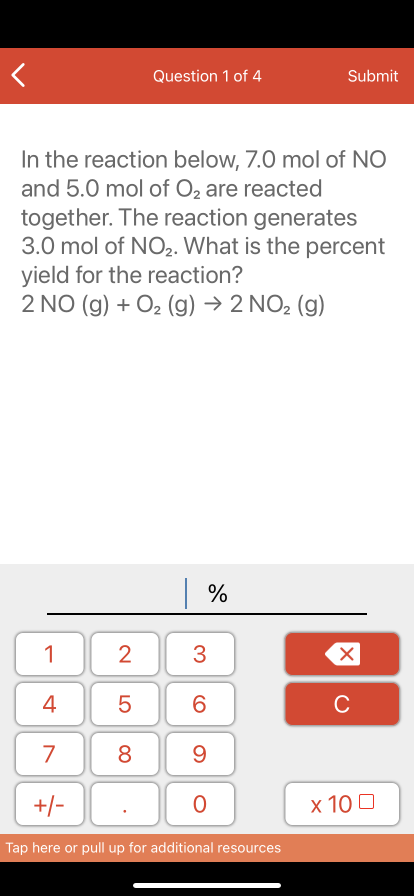 Question 1 of 4
Submit
In the reaction below, 7.0 mol of NO
and 5.0 mol of O, are reacted
together. The reaction generates
3.0 mol of NO2. What is the percent
yield for the reaction?
2 NO (g) + O2 (g) → 2 NO2 (g)
| %
1
3
4
6.
C
7
9.
+/-
x 10 0
Tap here or pull up for additional resources
LO
00
