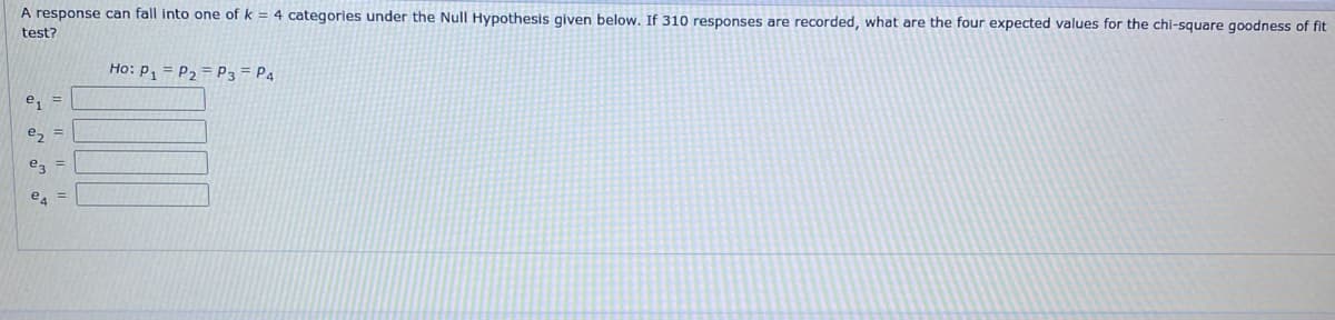 A response can fall into one of k= 4 categories under the Null Hypothesis given below. If 310 responses are recorded, what are the four expected values for the chi-square goodness of fit
test?
e₁ =
e₂ =
e3 =
e4
Ho: P₁ P₂ P3 P4