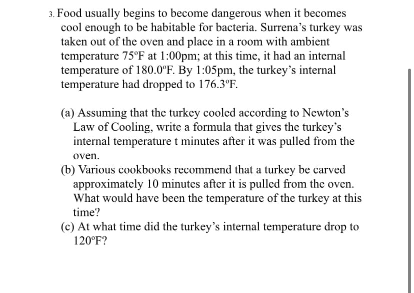 3. Food usually begins to become dangerous when it becomes
cool enough to be habitable for bacteria. Surrena's turkey was
taken out of the oven and place in a room with ambient
temperature 75°F at 1:00pm; at this time, it had an internal
temperature of 180.0°F. By 1:05pm, the turkey's internal
temperature had dropped to 176.3°F.
(a) Assuming that the turkey cooled according to Newton's
Law of Cooling, write a formula that gives the turkey's
internal temperature t minutes after it was pulled from the
oven.
(b) Various cookbooks recommend that a turkey be carved
approximately 10 minutes after it is pulled from the oven.
What would have been the temperature of the turkey at this
time?
(c) At what time did the turkey's internal temperature drop to
120°F?