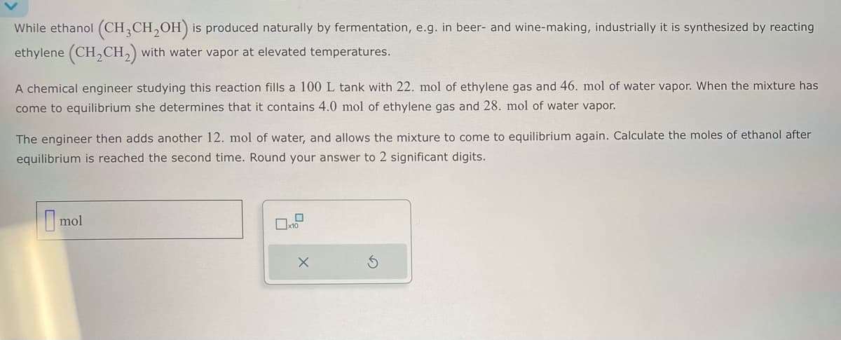 While ethanol (CH3CH₂OH) is produced naturally by fermentation, e.g. in beer- and wine-making, industrially it is synthesized by reacting
ethylene (CH₂ CH₂) with water vapor at elevated temperatures.
A chemical engineer studying this reaction fills a 100 L tank with 22. mol of ethylene gas and 46. mol of water vapor. When the mixture has
come to equilibrium she determines that it contains 4.0 mol of ethylene gas and 28. mol of water vapor.
The engineer then adds another 12. mol of water, and allows the mixture to come to equilibrium again. Calculate the moles of ethanol after
equilibrium is reached the second time. Round your answer to 2 significant digits.
mol
X
