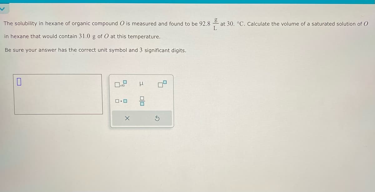 The solubility in hexane of organic compound O is measured and found to be 92.8
//
at 30. °C. Calculate the volume of a saturated solution of O
in hexane that would contain 31.0 g of O at this temperature.
Be sure your answer has the correct unit symbol and 3 significant digits.
0
x10
ロ・ロ
X
μ
00
4
S