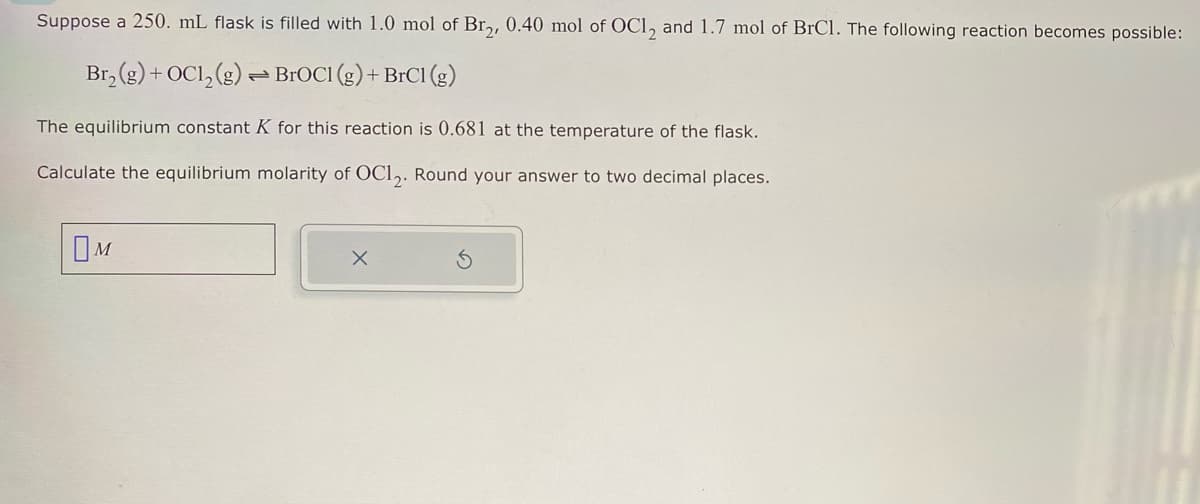 Suppose a 250. mL flask is filled with 1.0 mol of Br2, 0.40 mol of OC12 and 1.7 mol of BrCl. The following reaction becomes possible:
Br₂(g) + OC1₂(g) → BrOCI (g) + BrC1 (g)
The equilibrium constant K for this reaction is 0.681 at the temperature of the flask.
Calculate the equilibrium molarity of OC12. Round your answer to two decimal places.
M
X