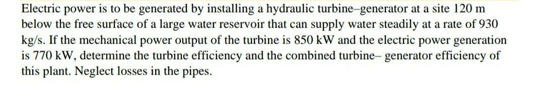 Electric power is to be generated by installing a hydraulic turbine-generator at a site 120 m
below the free surface of a large water reservoir that can supply water steadily at a rate of 930
kg/s. If the mechanical power output of the turbine is 850 kW and the electric power generation
is 770 kW, determine the turbine efficiency and the combined turbine- generator efficiency of
this plant. Neglect losses in the pipes.
