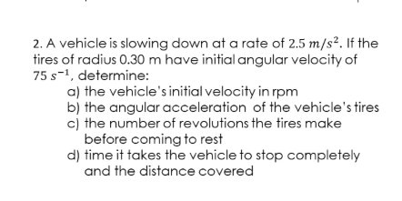 2. A vehicle is slowing down at a rate of 2.5 m/s². If the
tires of radius 0.30 m have initial angular velocity of
75 s-1, determine:
a) the vehicle's initial velocity in rpm
b) the angular acceleration of the vehicle's tires
cj the number of revolutions the tires make
before coming to rest
