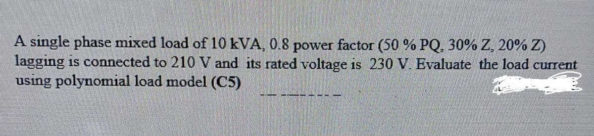 A single phase mixed load of 10 kVA, 0.8 power factor (50 % PQ. 30% Z, 20% Z)
lagging is connected to 210 V and its rated voltage is 230 V. Evaluate the load current
using polynomial load model (C5)
S